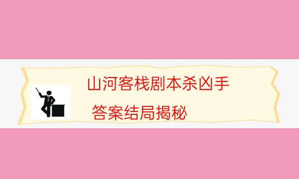 山河客棧劇本殺兇手-答案結局揭秘-2022年最新復盤解析大全